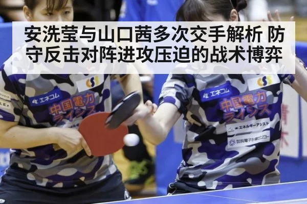 安洗莹与山口茜多次交手解析 防守反击对阵进攻压迫的战术博弈